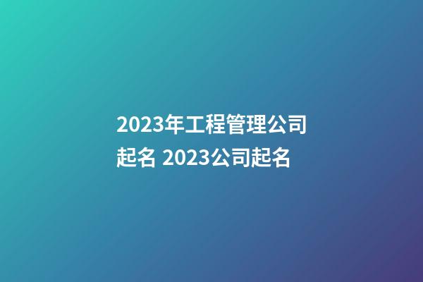 2023年工程管理公司起名 2023公司起名